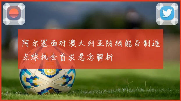 阿尔塞面对澳大利亚防线能否制造点球机会首发悬念解析