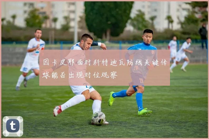因卡皮耶面对科特迪瓦防线关键传球能否出现对位观察