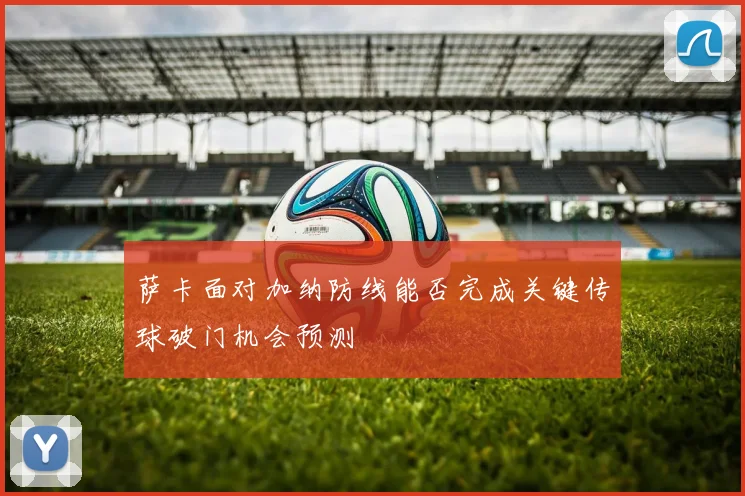 萨卡面对加纳防线能否完成关键传球破门机会预测