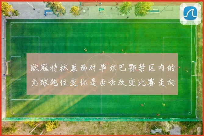 欧冠特林康面对毕尔巴鄂禁区内的无球跑位变化是否会改变比赛走向