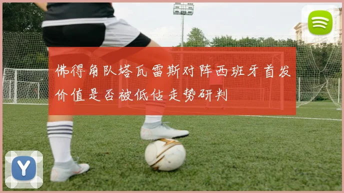 佛得角队塔瓦雷斯对阵西班牙首发价值是否被低估走势研判