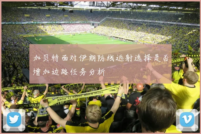 加贝特面对伊朗防线远射选择是否增加边路任务分析