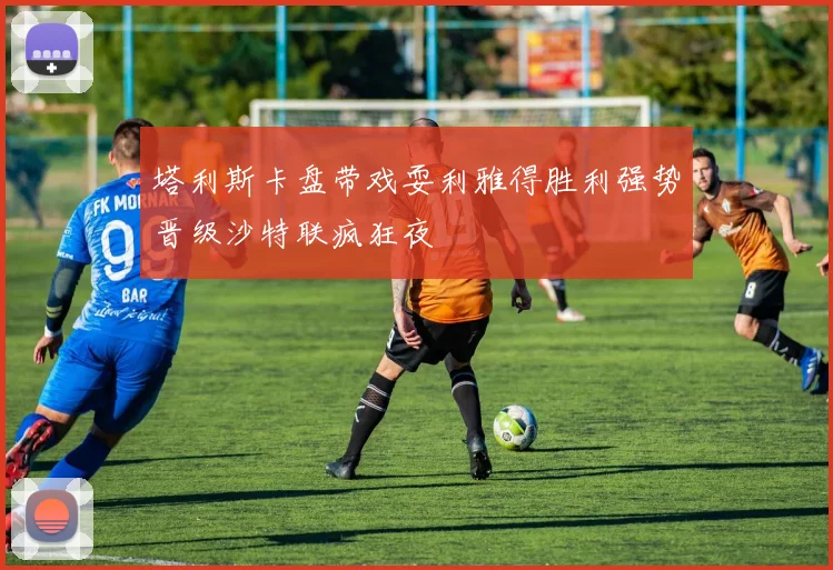 塔利斯卡盘带戏耍利雅得胜利强势晋级沙特联疯狂夜