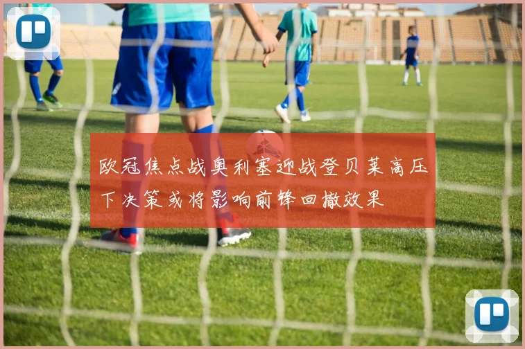 欧冠焦点战奥利塞迎战登贝莱高压下决策或将影响前锋回撤效果