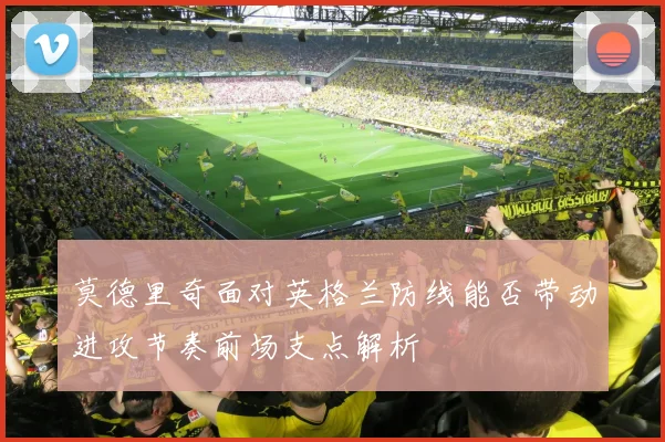 莫德里奇面对英格兰防线能否带动进攻节奏前场支点解析