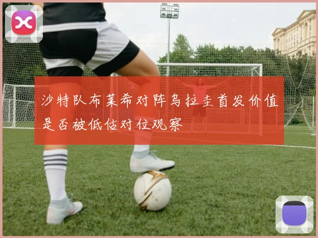 沙特队布莱希对阵乌拉圭首发价值是否被低估对位观察