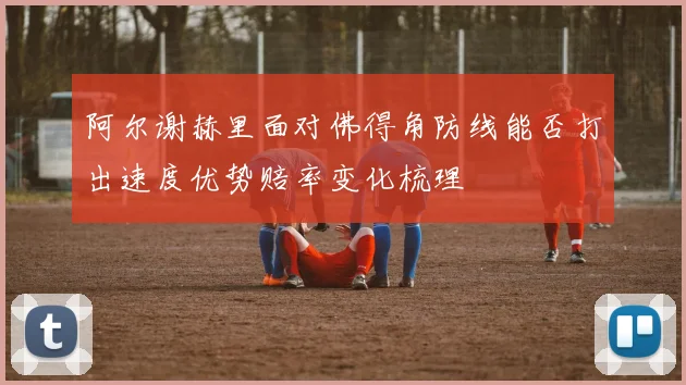 阿尔谢赫里面对佛得角防线能否打出速度优势赔率变化梳理