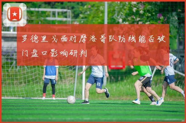 罗德里戈面对摩洛哥队防线能否破门盘口影响研判