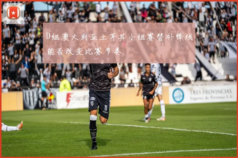D组澳大利亚土耳其小组赛替补锋线能否改变比赛节奏