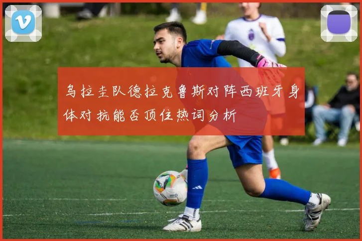 乌拉圭队德拉克鲁斯对阵西班牙身体对抗能否顶住热词分析