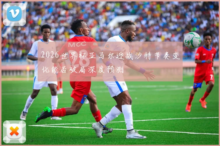 2026世界杯亚马尔迎战沙特节奏变化能否破局深度预测