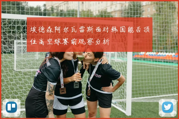 埃德森阿尔瓦雷斯面对韩国能否顶住高空球赛前观察分析