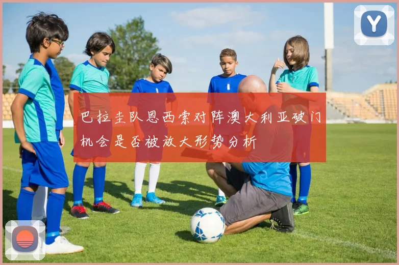 巴拉圭队恩西索对阵澳大利亚破门机会是否被放大形势分析