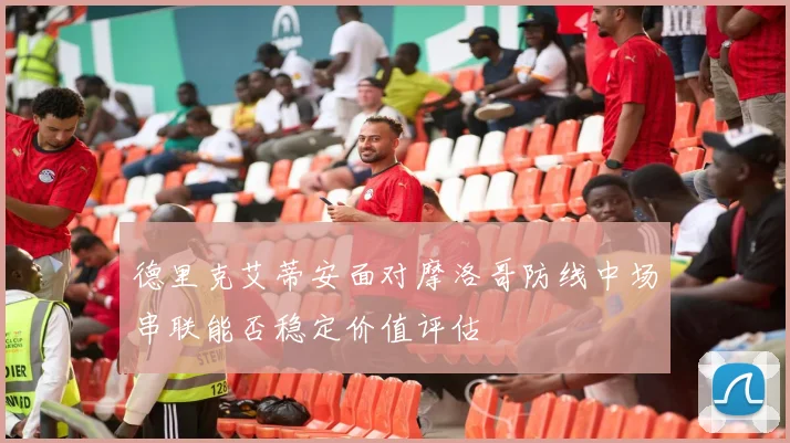 德里克艾蒂安面对摩洛哥防线中场串联能否稳定价值评估