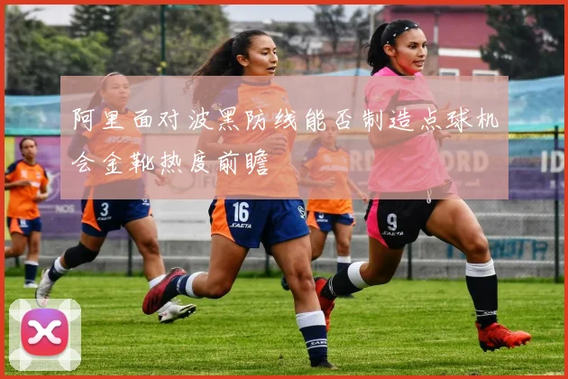 阿里面对波黑防线能否制造点球机会金靴热度前瞻