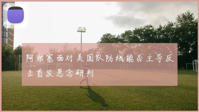 阿尔塞面对美国队防线能否主导反击首发悬念研判
