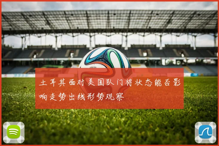 土耳其面对美国队门将状态能否影响走势出线形势观察