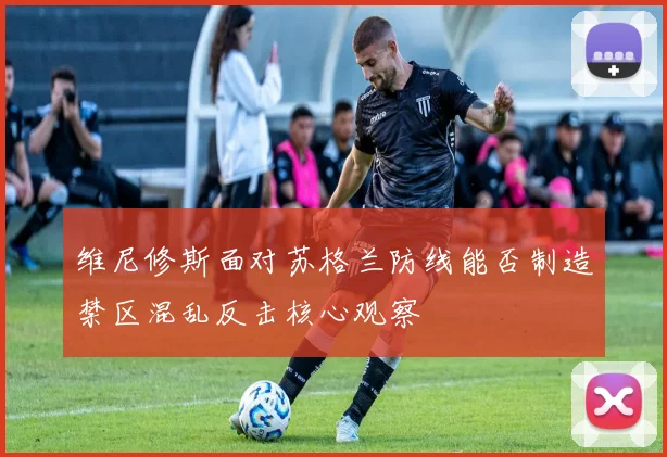 维尼修斯面对苏格兰防线能否制造禁区混乱反击核心观察