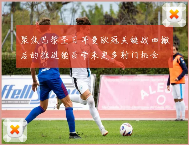 聚焦巴黎圣日耳曼欧冠关键战回撤后的推进能否带来更多射门机会