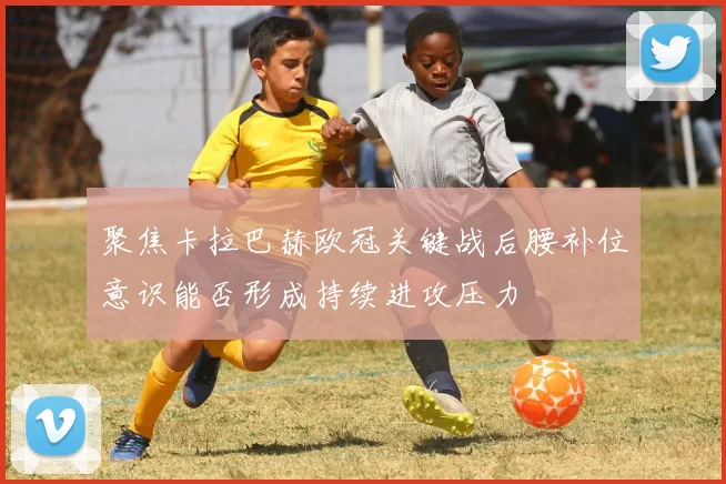 聚焦卡拉巴赫欧冠关键战后腰补位意识能否形成持续进攻压力