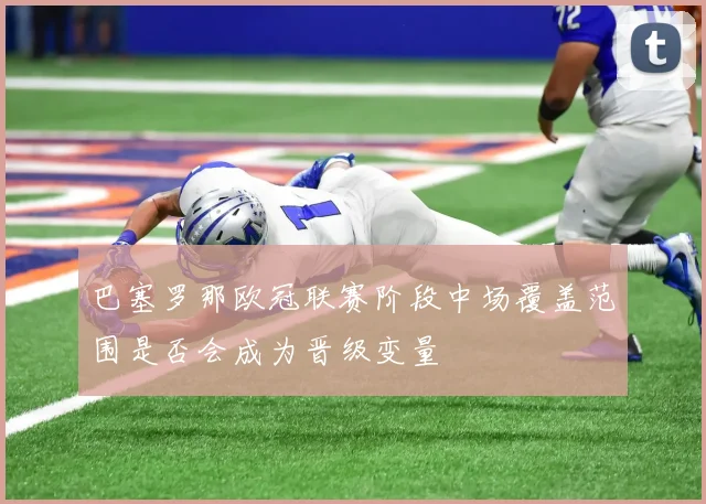 巴塞罗那欧冠联赛阶段中场覆盖范围是否会成为晋级变量