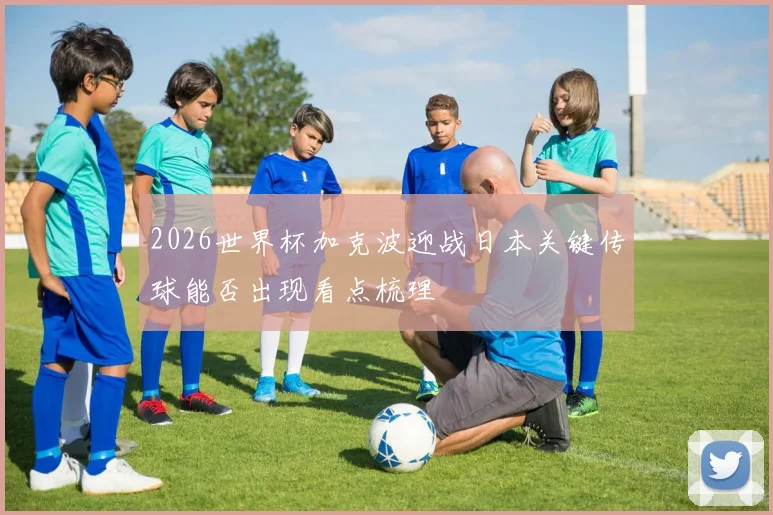 2026世界杯加克波迎战日本关键传球能否出现看点梳理