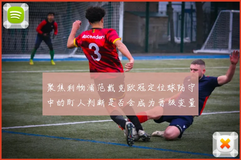 聚焦利物浦范戴克欧冠定位球防守中的盯人判断是否会成为晋级变量