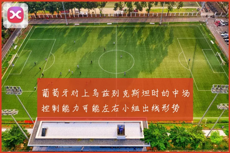 葡萄牙对上乌兹别克斯坦时的中场控制能力可能左右小组出线形势