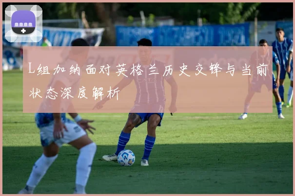 L组加纳面对英格兰历史交锋与当前状态深度解析