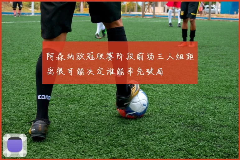 阿森纳欧冠联赛阶段前场三人组距离很可能决定谁能率先破局