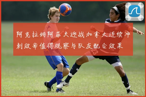 阿克拉姆阿菲夫迎战加拿大连续冲刺效率值得观察与队友配合效果