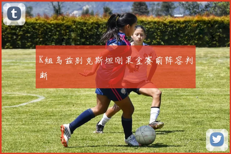 K组乌兹别克斯坦刚果金赛前阵容判断