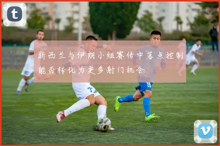 新西兰与伊朗小组赛传中落点控制能否转化为更多射门机会