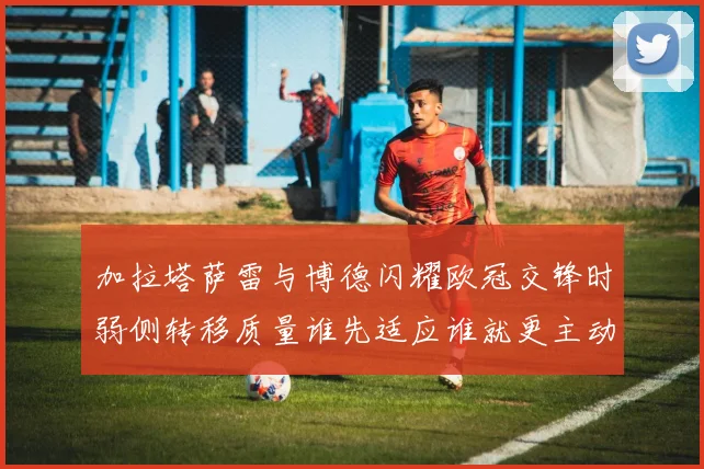 加拉塔萨雷与博德闪耀欧冠交锋时弱侧转移质量谁先适应谁就更主动