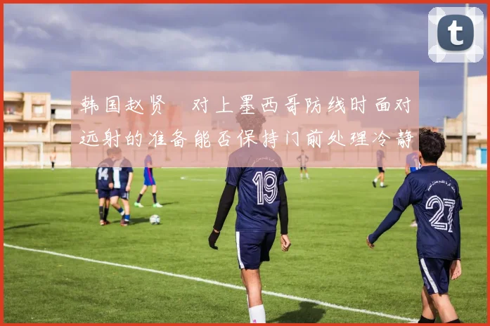 韩国赵贤祐对上墨西哥防线时面对远射的准备能否保持门前处理冷静