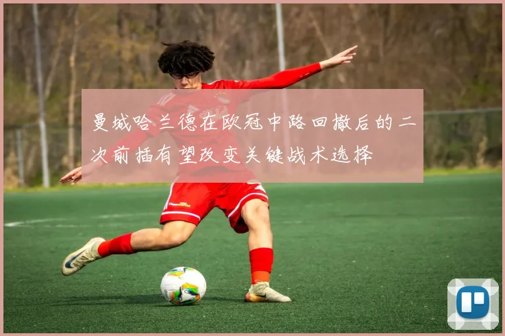 曼城哈兰德在欧冠中路回撤后的二次前插有望改变关键战术选择